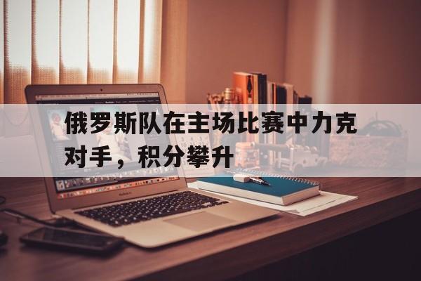 俄罗斯队在主场比赛中力克对手，积分攀升的简单介绍