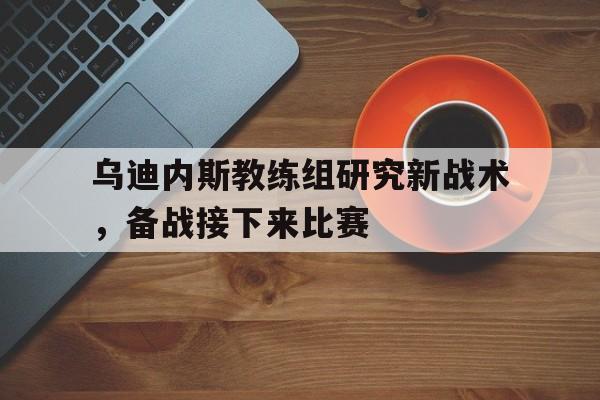 乌迪内斯教练组研究新战术，备战接下来比赛的简单介绍