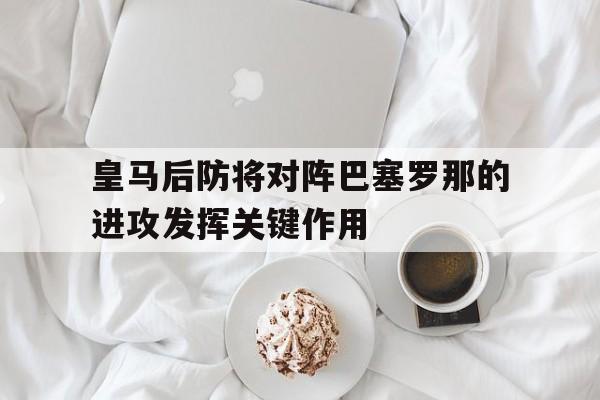 关于皇马后防将对阵巴塞罗那的进攻发挥关键作用的信息